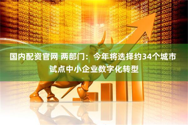 国内配资官网 两部门：今年将选择约34个城市 试点中小企业数字化转型