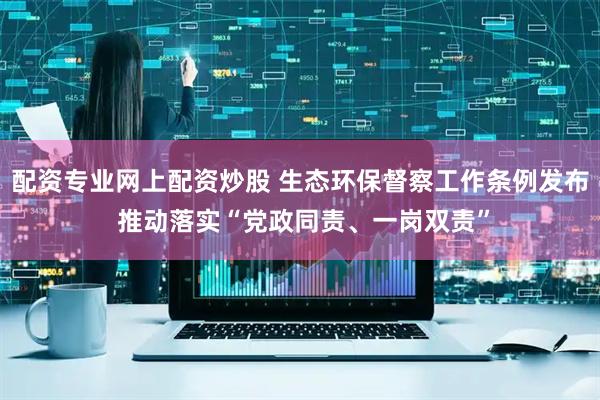 配资专业网上配资炒股 生态环保督察工作条例发布 推动落实“党政同责、一岗双责”
