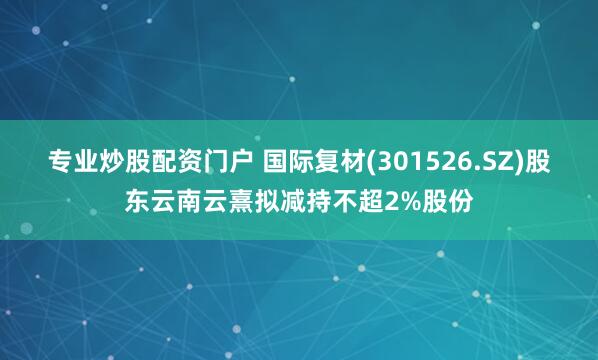 专业炒股配资门户 国际复材(301526.SZ)股东云南云熹拟减持不超2%股份