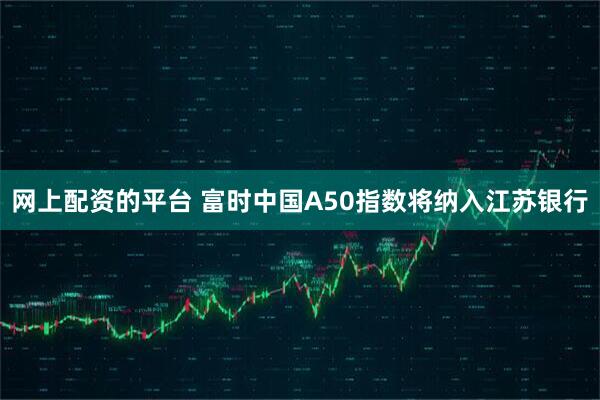 网上配资的平台 富时中国A50指数将纳入江苏银行