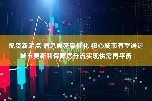 配资新起点 消息面密集催化 核心城市有望通过城市更新和保障房分流实现供需再平衡