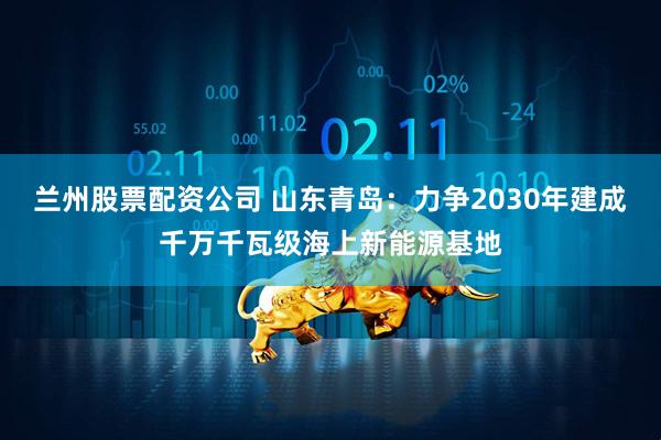 兰州股票配资公司 山东青岛：力争2030年建成千万千瓦级海上新能源基地