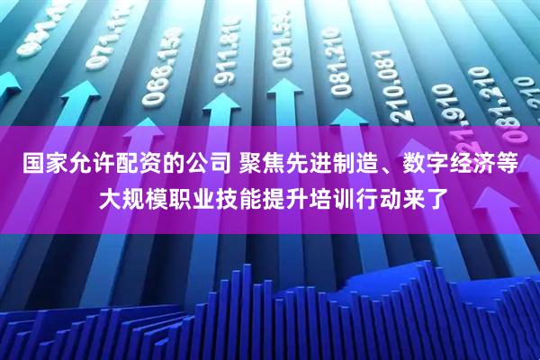 国家允许配资的公司 聚焦先进制造、数字经济等 大规模职业技能提升培训行动来了