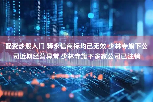 配资炒股入门 释永信商标均已无效 少林寺旗下公司近期经营异常 少林寺旗下多家公司已注销