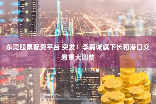 东莞股票配资平台 突发！李嘉诚旗下长和港口交易重大调整