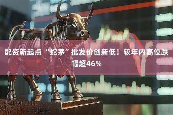 配资新起点 “蛇茅”批发价创新低！较年内高位跌幅超46%