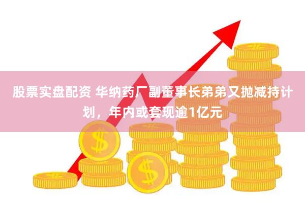 股票实盘配资 华纳药厂副董事长弟弟又抛减持计划，年内或套现逾1亿元