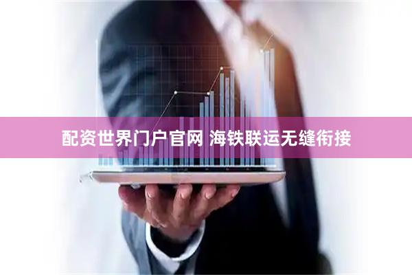 配资世界门户官网 海铁联运无缝衔接