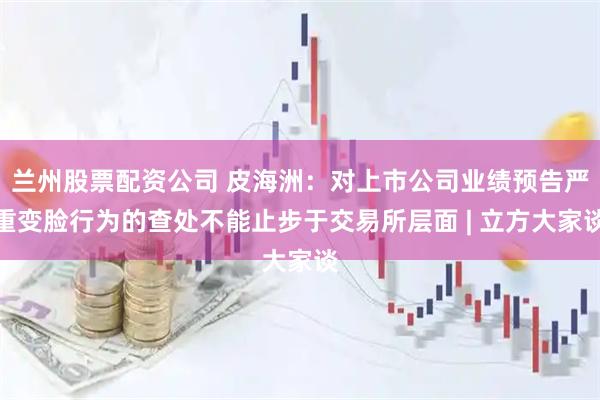 兰州股票配资公司 皮海洲：对上市公司业绩预告严重变脸行为的查处不能止步于交易所层面 | 立方大家谈