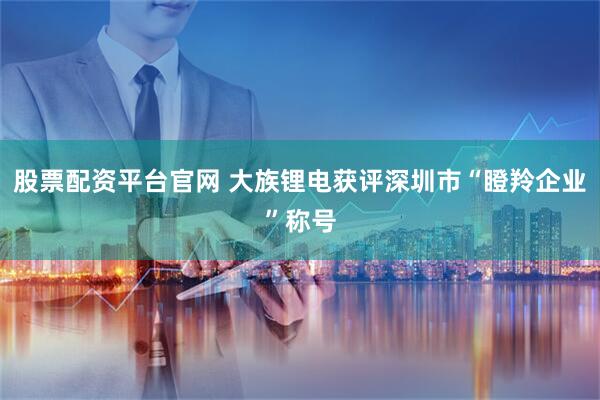 股票配资平台官网 大族锂电获评深圳市“瞪羚企业”称号