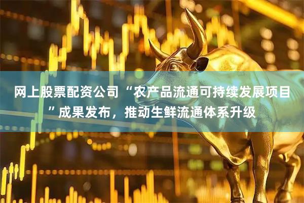 网上股票配资公司 “农产品流通可持续发展项目”成果发布，推动生鲜流通体系升级