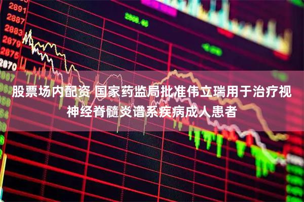 股票场内配资 国家药监局批准伟立瑞用于治疗视神经脊髓炎谱系疾病成人患者