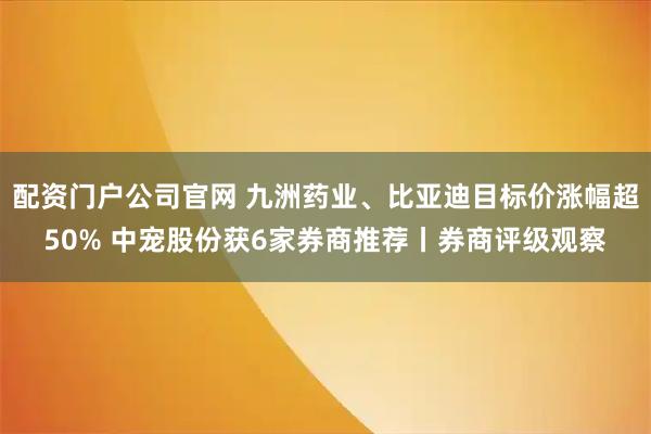 配资门户公司官网 九洲药业、比亚迪目标价涨幅超50% 中宠股份获6家券商推荐丨券商评级观察