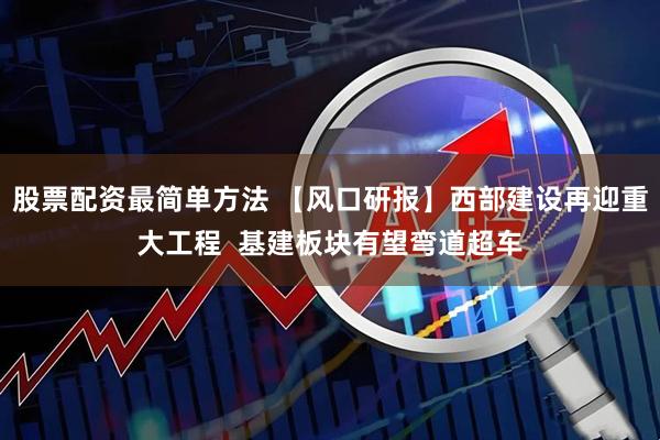 股票配资最简单方法 【风口研报】西部建设再迎重大工程  基建板块有望弯道超车