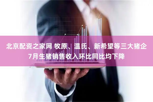 北京配资之家网 牧原、温氏、新希望等三大猪企7月生猪销售收入环比同比均下降