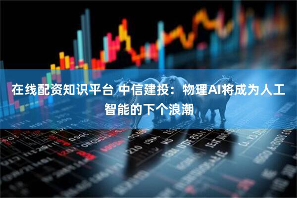 在线配资知识平台 中信建投：物理AI将成为人工智能的下个浪潮