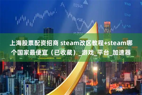 上海股票配资招商 steam改区教程+steam哪个国家最便宜（已收藏）_游戏_平台_加速器