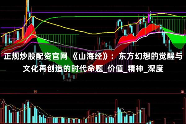 正规炒股配资官网 《山海经》：东方幻想的觉醒与文化再创造的时代命题_价值_精神_深度