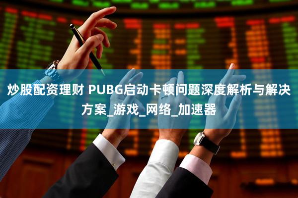 炒股配资理财 PUBG启动卡顿问题深度解析与解决方案_游戏_网络_加速器