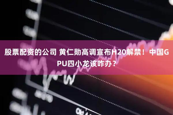 股票配资的公司 黄仁勋高调宣布H20解禁！中国GPU四小龙该咋办？
