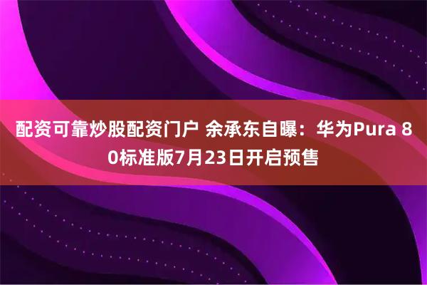 配资可靠炒股配资门户 余承东自曝：华为Pura 80标准版7月23日开启预售